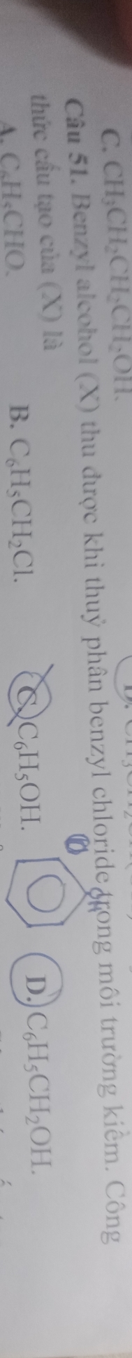 C. CH_3CH_2CH_2CH_2OH. 
Câu 51. Benzyl alcohol (X) thu được khi thuỷ phân benzyl chloride grong môi trường kiểm. Công
thức cầu tạo của (X) là
C
A. C₆H«CHO. B. C_6H_5CH_2Cl. C_6H_5OH.
D. C_6H_5CH_2OH.