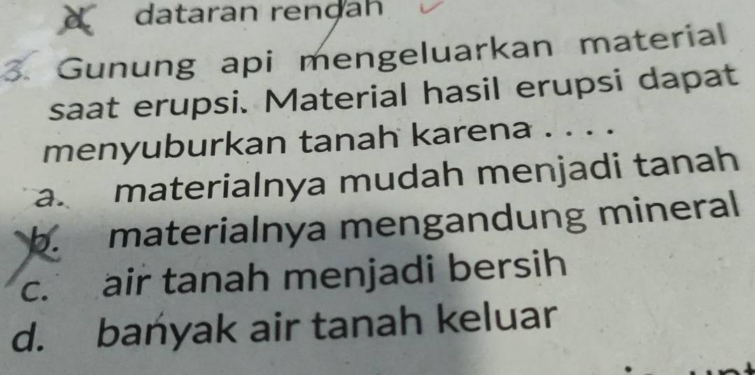 a dataran renḍah
3. Gunung api mengeluarkan material
saat erupsi. Material hasil erupsi dapat
menyuburkan tanah karena . . . .
a. materialnya mudah menjadi tanah
b. materialnya mengandung mineral
c. air tanah menjadi bersih
d. bańyak air tanah keluar