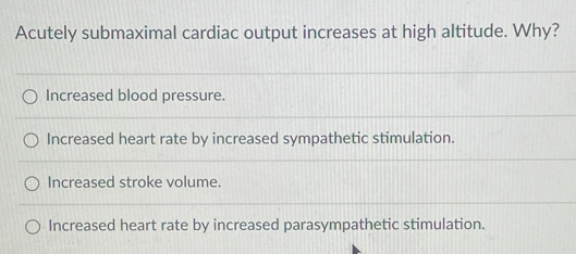 Acutely submaximal cardiac output increases at high altitude. Why?
Increased blood pressure.
Increased heart rate by increased sympathetic stimulation.
Increased stroke volume.
Increased heart rate by increased parasympathetic stimulation.