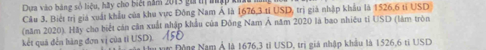 Dựa vào bảng số liệu, hãy cho biệt năm 2013 gi trị tập kỉ 
Câu 3. Biết trị giả xuất khẩu của khu vực Đông Nam Á là 1676,3 tỉ USD, trị giả nhập khẩu là 1526,6 tỉ USD 
(năm 2020). Hãy cho biết cán cần xuất nhập khẩu của Đông Nam Á năm 2020 là bao nhiêu tỉ USD (làm tròn 
kết quả đến hàng đơn vị của tỉ USD). 
vực Động Nam Ả là 1676.3 tỉ USD, trị giá nhập khẩu là 1526,6 tỉ USD