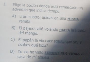 Elige la opción donde está remarcado un
adverbio que indica tiempo.
A) Eran cuatro, unidas en una MISMA
ramita.
B) El pájaro salió volando HACIA la fronda
del mango.
C) El papán la vio caer IGUAL que yo, y
¿sabes qué hizo?
D) Yo los he visto stEMPRE que vamos a
casa de mi abuela.