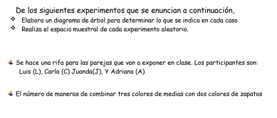 De los siguientes experimentos que se enuncian a continuación, 
Elabora un diagrama de árbol para determinar lo que se indica en cada caso 
Realiza el espacio muestral de cada experimento aleatorio, 
Se hace una rifa para las parejas que van a exponer en clase. Los participantes son: 
Luis (L), Carla (C) Juanda(J), Y Adriana (A) 
El número de maneras de combinar tres colores de medias con dos colores de zapatos