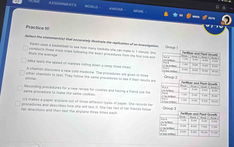 HOME ASSIGNMENTS WORLD AVATAR
MORE 8950 3575
33
Practice It!
Select the statement(s) that accurately illustrate the replication of an investigatio
Karen uses a basketball to see how many baskets she can make in 1 minute. She
conducts three more trials following the exact procedures from the first trial and
finds the average.
Mike tests the speed of marbles rolling down a ramp three times.
A chemist discovers a new cold medicine. The procedures are given to three 
other chemists to test. They follow the same procedures to see if their results are
similar.
Recording procedures for a new recipe for cookies and having a friend use the
same procedure to make the same cookies.
Liz makes a paper airplane out of three different types of paper. She records her
procedures and describes how she will test it. She has two of her friends follow
her directions and then test the airplane three times each.