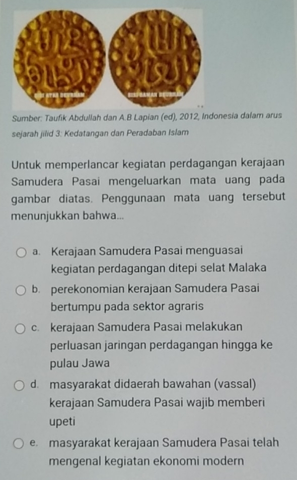 donesia dalam arus
sejarah jilid 3: Kedatangan dan Peradaban Islam
Untuk memperlancar kegiatan perdagangan kerajaan
Samudera Pasai mengeluarkan mata uang pada
gambar diatas. Penggunaan mata uang tersebut
menunjukkan bahwa...
a. Kerajaan Samudera Pasai menguasai
kegiatan perdagangan ditepi selat Malaka
b. perekonomian kerajaan Samudera Pasai
bertumpu pada sektor agraris
c. kerajaan Samudera Pasai melakukan
perluasan jaringan perdagangan hingga ke
pulau Jawa
d. masyarakat didaerah bawahan (vassal)
kerajaan Samudera Pasai wajib memberi
upeti
e masyarakat kerajaan Samudera Pasai telah
mengenal kegiatan ekonomi modern