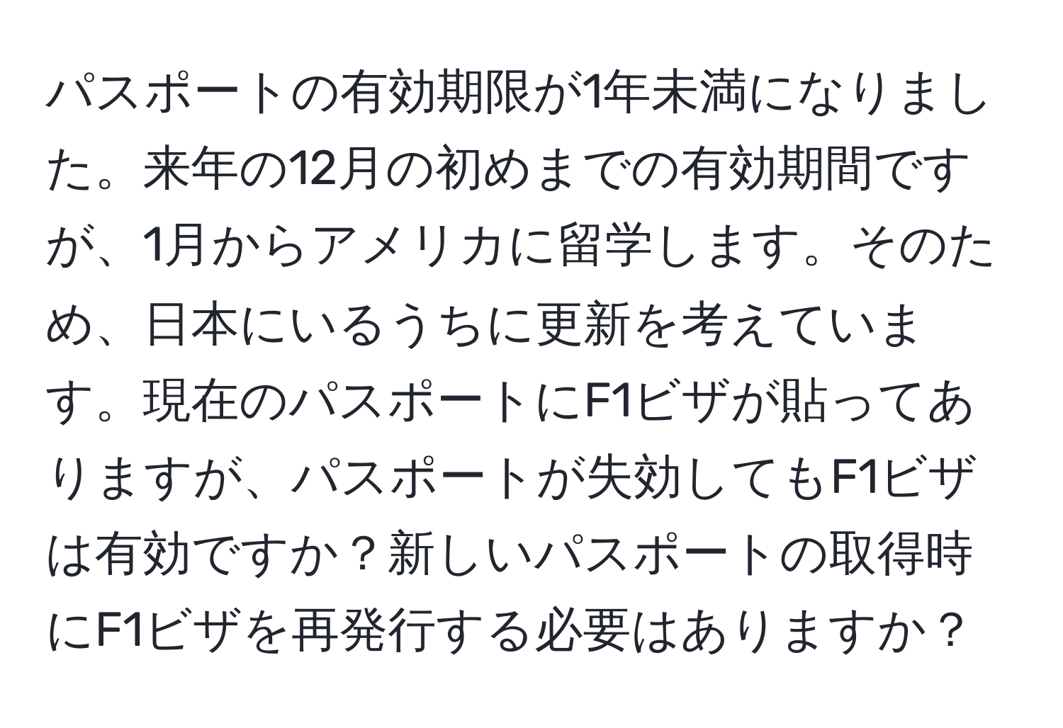 パスポートの有効期限が1年未満になりました。来年の12月の初めまでの有効期間ですが、1月からアメリカに留学します。そのため、日本にいるうちに更新を考えています。現在のパスポートにF1ビザが貼ってありますが、パスポートが失効してもF1ビザは有効ですか？新しいパスポートの取得時にF1ビザを再発行する必要はありますか？