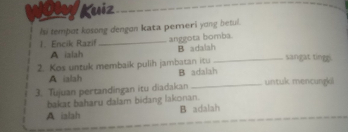 Kuiz
lsi tempot kosong dengon kata pemeri yong betul.
1. Encik Razif_
anggota bomba.
A ialah B adalah
2. Kos untuk membaik pulih jambatan itu
_sangat tinggi.
A ialah B adalah
3. Tujuan pertandingan itu diadakan
_untuk mencungkil
bakat baharu dalam bidang lakonan.
A ialah B adalah