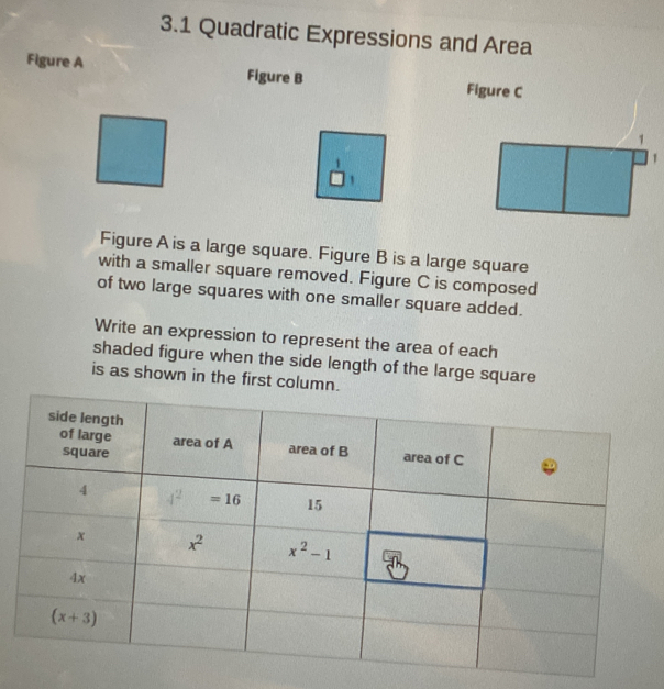 3.1 Quadratic Expressions and Area
Figure A
Figure B
Figure C
Figure A is a large square. Figure B is a large square
with a smaller square removed. Figure C is composed
of two large squares with one smaller square added.
Write an expression to represent the area of each
shaded figure when the side length of the large square
is as shown in the first column.