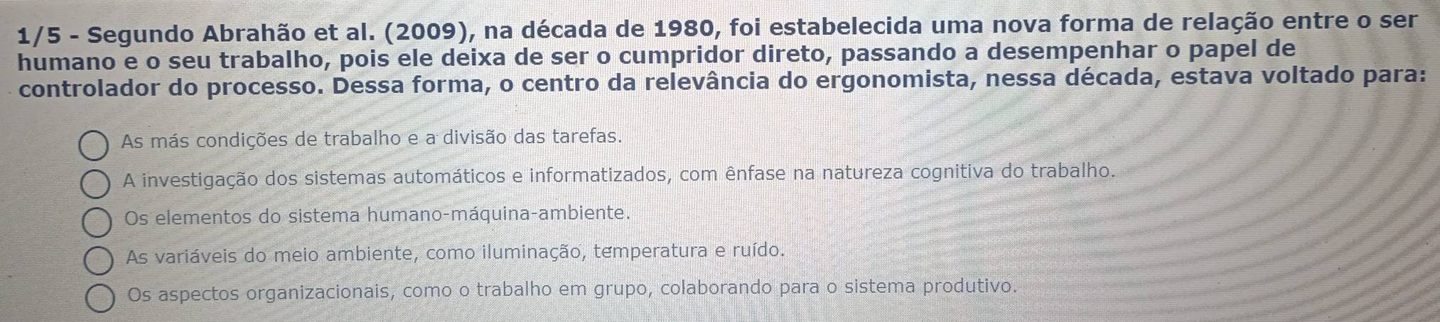 1/5 - Segundo Abrahão et al. (2009), na década de 1980, foi estabelecida uma nova forma de relação entre o ser
humano e o seu trabalho, pois ele deixa de ser o cumpridor direto, passando a desempenhar o papel de
controlador do processo. Dessa forma, o centro da relevância do ergonomista, nessa década, estava voltado para:
As más condições de trabalho e a divisão das tarefas.
A investigação dos sistemas automáticos e informatizados, com ênfase na natureza cognitiva do trabalho.
Os elementos do sistema humano-máquina-ambiente.
As variáveis do meio ambiente, como iluminação, temperatura e ruído.
Os aspectos organizacionais, como o trabalho em grupo, colaborando para o sistema produtivo.