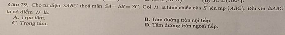 OC⊥ (AEF). 
Câu 29. Cho tứ diện SABC thoả mãn SA=SB=SC T Gọi H là hình chiếu của S lên mp (ABC). Đối với △ ABC
ta có điểm H là:
A. Trực tâm. B. Tâm đường tròn nội tiếp.
C. Trọng tâm. D. Tâm đường tròn ngoại tiếp.