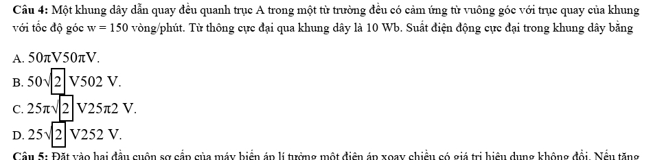 Một khung dây dẫn quay đều quanh trục A trong một từ trường đều có cảm ứng từ vuông góc với trục quay của khung
với tốc độ góc w=150 vòng/phút. Từ thông cực đại qua khung dây là 10 Wb. Suất điện động cực đại trong khung dây bằng
A 50π V50π V.
B. 50sqrt(2)V502V.
C. 25π sqrt(2)V25π 2V.
D. 25sqrt(2)V252V. 
Cầu 5: Đặt vào hai đầu cuộn sợ cấp của máy biển áp lí tưởng một điện áp xoay chiều có giá trị hiệu dung không đổi. Nều tăng