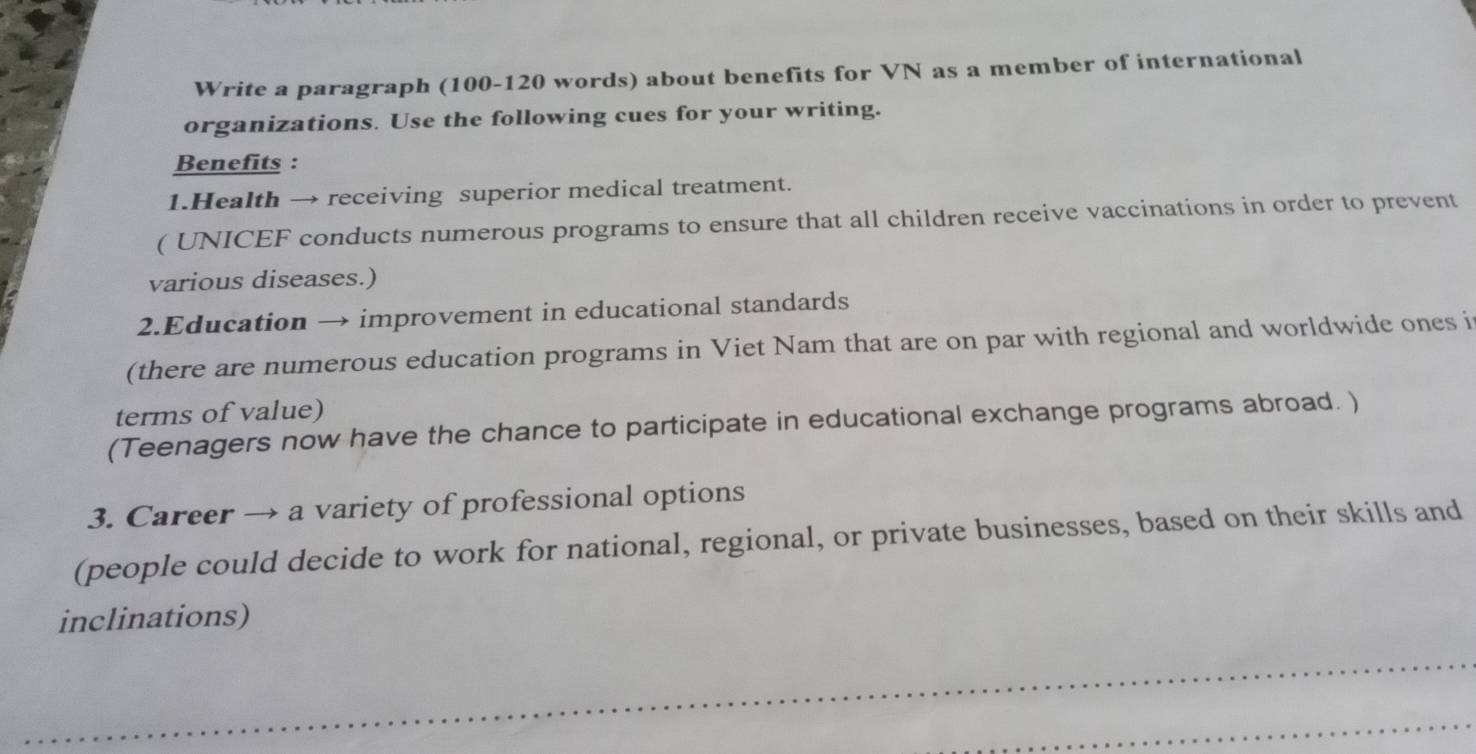 Write a paragraph (100-120 words) about benefits for VN as a member of international 
organizations. Use the following cues for your writing. 
Benefits : 
1.Health → receiving superior medical treatment. 
( UNICEF conducts numerous programs to ensure that all children receive vaccinations in order to prevent 
various diseases.) 
2.Education → improvement in educational standards 
(there are numerous education programs in Viet Nam that are on par with regional and worldwide ones i 
terms of value) 
(Teenagers now have the chance to participate in educational exchange programs abroad. ) 
3. Career → a variety of professional options 
(people could decide to work for national, regional, or private businesses, based on their skills and 
inclinations)