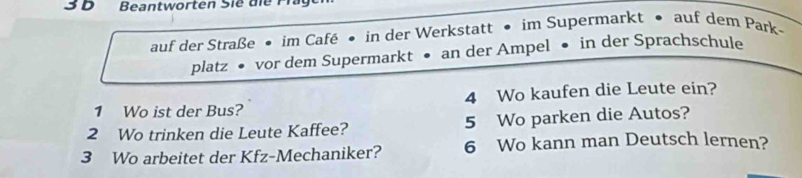 Beantworten Sie die F l g 
auf der Straße • im Café • in der Werkstatt • im Supermarkt • auf dem Park- 
platz • vor dem Supermarkt • an der Ampel • in der Sprachschule 
1 Wo ist der Bus? 4 Wo kaufen die Leute ein? 
2 Wo trinken die Leute Kaffee? 5 Wo parken die Autos? 
3 Wo arbeitet der Kfz-Mechaniker? 
6 Wo kann man Deutsch lernen?