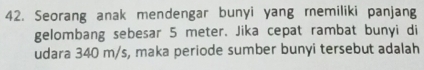 Seorang anak mendengar bunyi yang remiliki panjang 
gelombang sebesar 5 meter. Jika cepat rambat bunyi di 
udara 340 m/s, maka periode sumber bunyi tersebut adalah