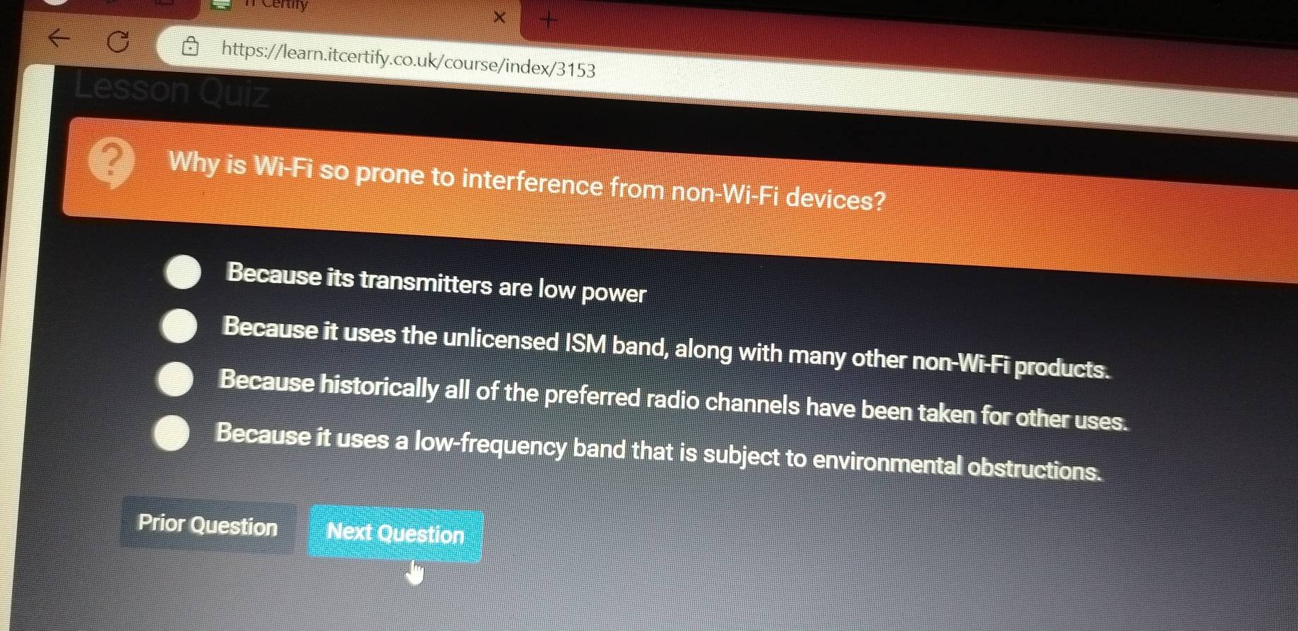 Certy
× +
https://learn.itcertify.co.uk/course/index/3153
Juiz
Why is Wi-Fi so prone to interference from non-Wi-Fi devices?
Because its transmitters are low power
Because it uses the unlicensed ISM band, along with many other non-Wi-Fi products.
Because historically all of the preferred radio channels have been taken for other uses.
Because it uses a low-frequency band that is subject to environmental obstructions.
Prior Question Next Question