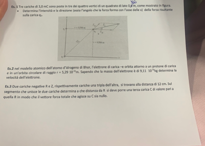 Es. 1 Tre cariche di 3,0 mC sono poste in tre dei quattro vertici di un quadrato di lato 0,8m, come mostrato in figura.
Determina l'intensità e la direzione (ossia l'angolo che la forza forma con l'asse delle x) della forza risultante
sulla carica q
Es.2 nel modello atomico dell'atomo d'idrogeno di Bhor, l'elettrone di carica -e orbita attorno a un protone di carica
e in un'orbita circolare di raggio r=5,2910^(11)m Sapendo che la massa dell'elettrone è di 9,1110^(-35)kg determina la
velocità dell'elettrone.
Es.3 Due cariche negative R e Z, rispettivamente cariche una tripla dell’altra, si trovano alla distanza di 12 cm. Sul
segmento che unisce le due cariche determina a che distanza da Ré si deve porre una terza carica C di valore pari a
quella R in modo che il vettore forza totale che agisce su C sia nullo.