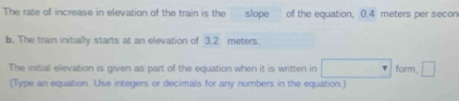 The rate of increase in elevation of the train is the slope of the equation, 0.4 meters per secon
b. The train initially starts at an elevation of 3.2 meters. 
The initial elevation is given as part of the equation when it is written in □ form □ 
(Type an equation. Use integers or decimals for any numbers in the equation.)