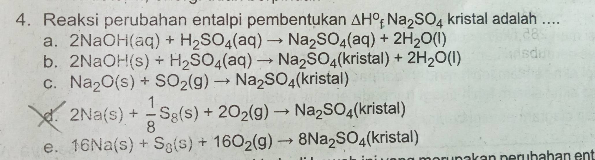 Reaksi perubahan entalpi pembentukan △ H°fNa_2SO_4 kristal adalah ....
a. 2NaOH(aq)+H_2SO_4(aq)to Na_2SO_4(aq)+2H_2O(l)
b. 2NaOH(s)+H_2SO_4(aq)to Na_2SO_4(kristal)+2H_2O(l)
C. Na_2O(s)+SO_2(g)to Na_2SO_4(kristal)
d. 2Na(s)+ 1/8 S_8(s)+2O_2(g)to Na_2SO_4(kristal)
e. 16Na(s)+S_8(s)+16O_2(g)to 8Na_2SO_4(kristal)