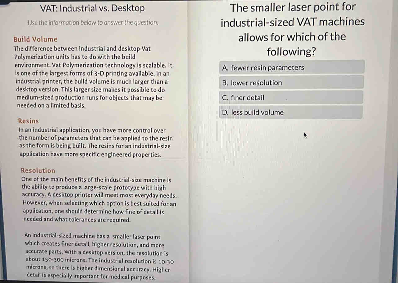 VAT: Industrial vs. Desktop The smaller laser point for
Use the information below to answer the question. industrial-sized VAT machines
Build Volume allows for which of the
The difference between industrial and desktop Vat
Polymerization units has to do with the build
following?
environment. Vat Polymerization technology is scalable. It
A. fewer resin parameters
is one of the largest forms of 3-D printing available. In an
industrial printer, the build volume is much larger than a B. lower resolution
desktop version. This larger size makes it possible to do
medium-sized production runs for objects that may be C. finer detail
needed on a limited basis.
D. less build volume
Resins
In an industrial application, you have more control over
the number of parameters that can be applied to the resin
as the form is being built. The resins for an industrial-size
application have more specific engineered properties.
Resolution
One of the main benefits of the industrial-size machine is
the ability to produce a large-scale prototype with high
accuracy. A desktop printer will meet most everyday needs.
However, when selecting which option is best suited for an
application, one should determine how fine of detail is
needed and what tolerances are required.
An industrial-sized machine has a smaller laser point
which creates finer detail, higher resolution, and more
accurate parts. With a desktop version, the resolution is
about 150-300 microns. The industrial resolution is 10-30
microns, so there is higher dimensional accuracy. Higher
detail is especially important for medical purposes.