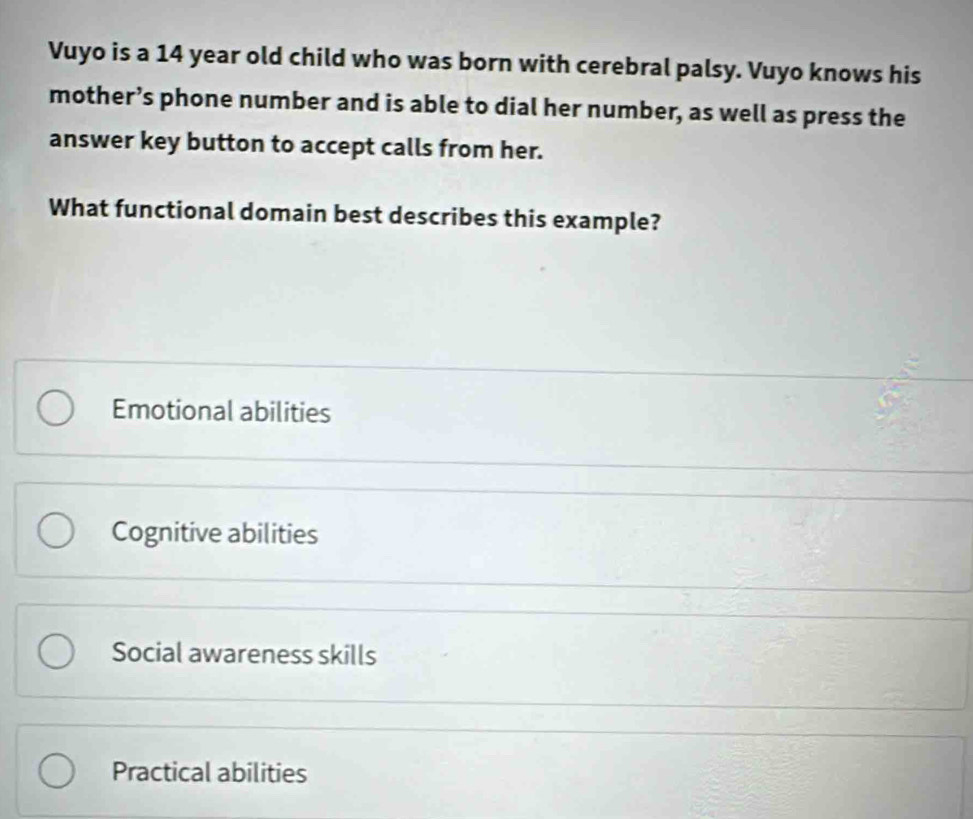 Vuyo is a 14 year old child who was born with cerebral palsy. Vuyo knows his
mother’s phone number and is able to dial her number, as well as press the
answer key button to accept calls from her.
What functional domain best describes this example?
Emotional abilities
Cognitive abilities
Social awareness skills
Practical abilities