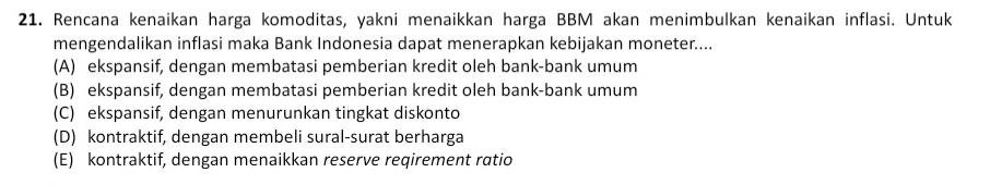 Rencana kenaikan harga komoditas, yakni menaikkan harga BBM akan menimbulkan kenaikan inflasi. Untuk
mengendalikan inflasi maka Bank Indonesia dapat menerapkan kebijakan moneter....
(A) ekspansif, dengan membatasi pemberian kredit oleh bank-bank umum
(B) ekspansif, dengan membatasi pemberian kredit oleh bank-bank umum
(C) ekspansif, dengan menurunkan tingkat diskonto
(D) kontraktif, dengan membeli sural-surat berharga
(E) kontraktif, dengan menaikkan reserve reqirement ratio