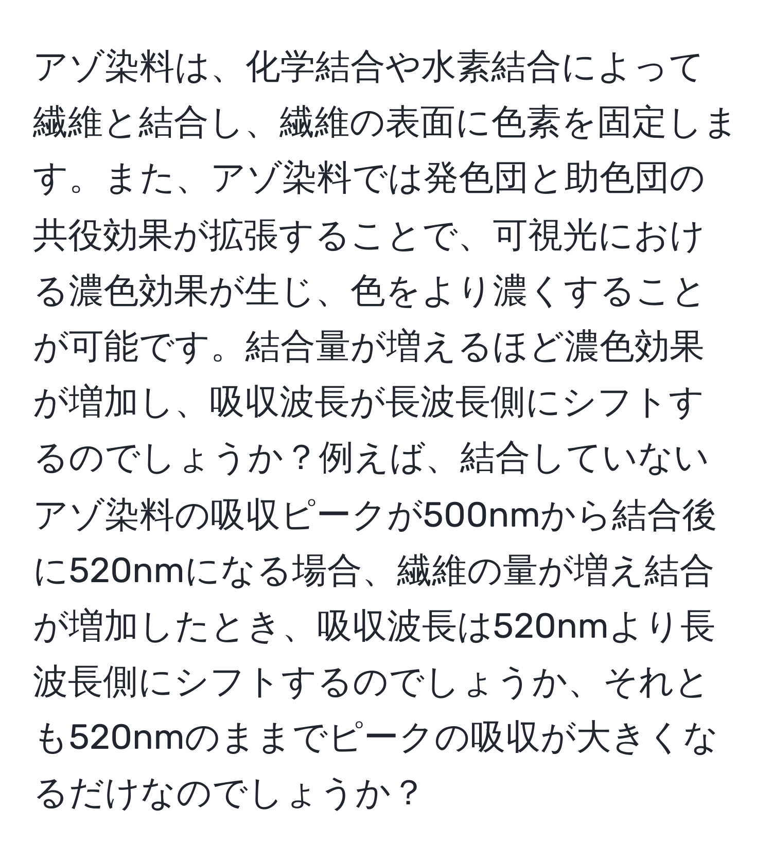 アゾ染料は、化学結合や水素結合によって繊維と結合し、繊維の表面に色素を固定します。また、アゾ染料では発色団と助色団の共役効果が拡張することで、可視光における濃色効果が生じ、色をより濃くすることが可能です。結合量が増えるほど濃色効果が増加し、吸収波長が長波長側にシフトするのでしょうか？例えば、結合していないアゾ染料の吸収ピークが500nmから結合後に520nmになる場合、繊維の量が増え結合が増加したとき、吸収波長は520nmより長波長側にシフトするのでしょうか、それとも520nmのままでピークの吸収が大きくなるだけなのでしょうか？