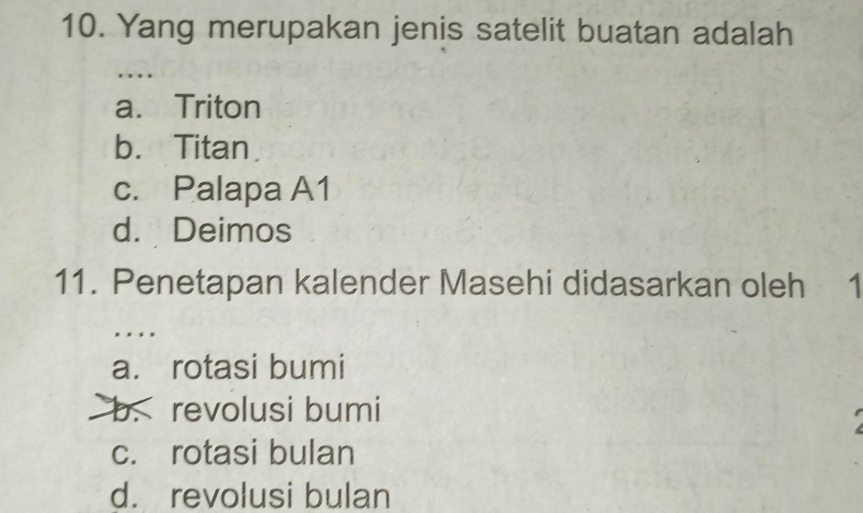 Yang merupakan jenis satelit buatan adalah
* , , ,
a. Triton
b. Titan.
c. Palapa A1
d. Deimos
11. Penetapan kalender Masehi didasarkan oleh 1
* x × x
a. rotasi bumi
b. revolusi bumi
c. rotasi bulan
d. revolusi bulan