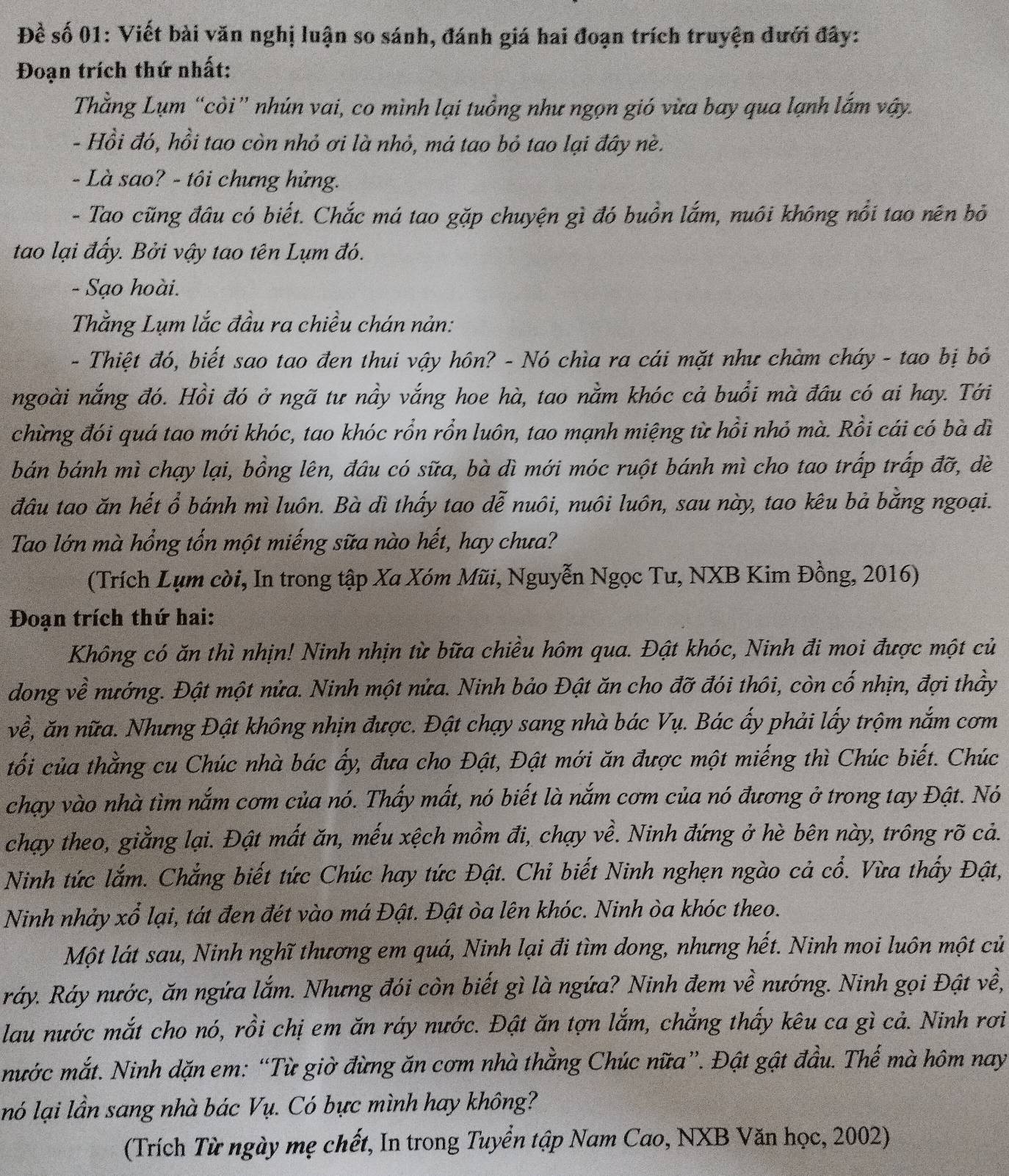 Đề số 01: Viết bài văn nghị luận so sánh, đánh giá hai đoạn trích truyện dưới đây:
Đoạn trích thứ nhất:
Thằng Lụm “còi” nhún vai, co mình lại tuồng như ngọn gió vừa bay qua lạnh lắm vậy.
- Hồi đó, hồi tao còn nhỏ ơi là nhỏ, má tao bỏ tao lại đây nè.
- Là sao? - tôi chưng hửng.
- Tao cũng đầu có biết. Chắc má tao gặp chuyện gì đó buồn lắm, nuôi không nổi tao nên bỏ
tao lại đẩy. Bởi vậy tao tên Lụm đó.
- Sạo hoài.
Thằng Lụm lắc đầu ra chiều chán nản:
- Thiệt đó, biết sao tao đen thui vậy hôn? - Nó chìa ra cái mặt như chàm cháy - tao bị bỏ
ngoài nắng đó. Hồi đó ở ngã tư nảy vắng hoe hà, tao nằm khóc cả buổi mà đầu có ai hay. Tới
chừng đói quá tao mới khóc, tao khóc rổn rồn luôn, tao mạnh miệng từ hồi nhỏ mà. Rồi cái có bà đì
bán bánh mì chạy lại, bồng lên, đâu có sữa, bà dì mới móc ruột bánh mì cho tao trấp trấp đỡ, dề
đâu tao ăn hết ổ bánh mì luôn. Bà dì thấy tao đễ nuôi, nuôi luôn, sau này, tao kêu bả bằng ngoại.
Tao lớn mà hổng tốn một miếng sữa nào hết, hay chưa?
(Trích Lụm còi, In trong tập Xa Xóm Mũi, Nguyễn Ngọc Tư, NXB Kim Đồng, 2016)
Đoạn trích thứ hai:
Không có ăn thì nhịn! Ninh nhịn từ bữa chiều hôm qua. Đật khóc, Ninh đi moi được một củ
dong về nướng. Đật một nửa. Ninh một nửa. Ninh bảo Đật ăn cho đỡ đói thôi, còn cố nhịn, đợi thầy
về, ăn nữa. Nhưng Đật không nhịn được. Đật chạy sang nhà bác Vụ. Bác ấy phải lấy trộm nắm cơm
tối của thằng cu Chúc nhà bác ấy, đưa cho Đật, Đật mới ăn được một miếng thì Chúc biết. Chúc
chạy vào nhà tìm nắm cơm của nó. Thấy mất, nó biết là nắm cơm của nó đương ở trong tay Đật. Nó
chạy theo, giằng lại. Đật mất ăn, mếu xệch mồm đi, chạy về. Ninh đứng ở hè bên này, trông rõ cả.
Ninh tức lắm. Chẳng biết tức Chúc hay tức Đật. Chi biết Ninh nghẹn ngào cả cổ. Vừa thấy Đật,
Ninh nhảy xổ lại, tát đen đét vào má Đật. Đật òa lên khóc. Ninh òa khóc theo.
Một lát sau, Ninh nghĩ thương em quá, Ninh lại đi tìm dong, nhưng hết. Ninh moi luôn một củ
ráy. Ráy nước, ăn ngứa lắm. Nhưng đói còn biết gì là ngứa? Ninh đem về nướng. Ninh gọi Đật về,
lau nước mắt cho nó, rồi chị em ăn ráy nước. Đật ăn tợn lắm, chẳng thấy kêu ca gì cả. Ninh rơi
mước mắt. Ninh dặn em: “Từ giờ đừng ăn cơm nhà thằng Chúc nữa”. Đật gật đầu. Thế mà hôm nay
nó lại lần sang nhà bác Vụ. Có bực mình hay không?
(Trích Từ ngày mẹ chết, In trong Tuyển tập Nam Cao, NXB Văn học, 2002)