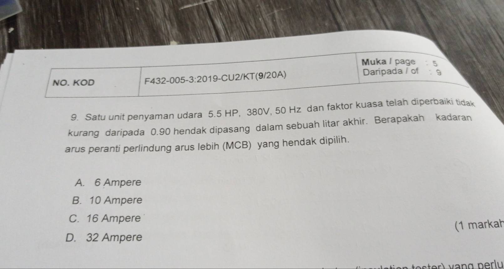 Muka / page : 5
NO. KOD
F432-005-3:20 19-CU2/KT(9/20A)
Daripada / of : 9
9. Satu unit penyaman udara 5.5 HP, 380V, 50 Hz dan faktor kuasa telah diperbaiki tidak
kurang daripada 0.90 hendak dipasang dalam sebuah litar akhir. Berapakah kadaran
arus peranti perlindung arus lebih (MCB) yang hendak dipilih.
A. 6 Ampere
B. 10 Ampere
C. 16 Ampere
(1 markah
D. 32 Ampere
er) vạng perlu