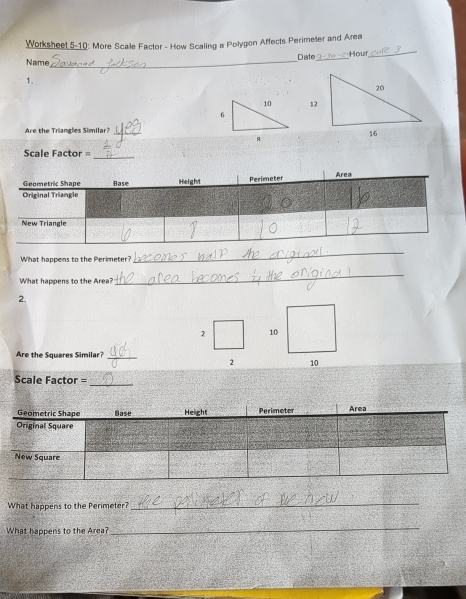 Worksheet 5-10: More Scale Factor - How Scaling a Polygon Affects Perimeter and Area 
_ 
Date_ 
Hour_ 
Name 
1. 
12 
Are the Triangles Similar?_ 
Scale Factor = 
_ 
What happens to the Perimeter? 
_ 
What happens to the Area? 
_ 
2. 
2 10 
Are the Squares Similar?_ 
2 10 
Scale Factor = 
_ 
What happens to the Perimeter? 
_ 
What happens to the Area? 
_