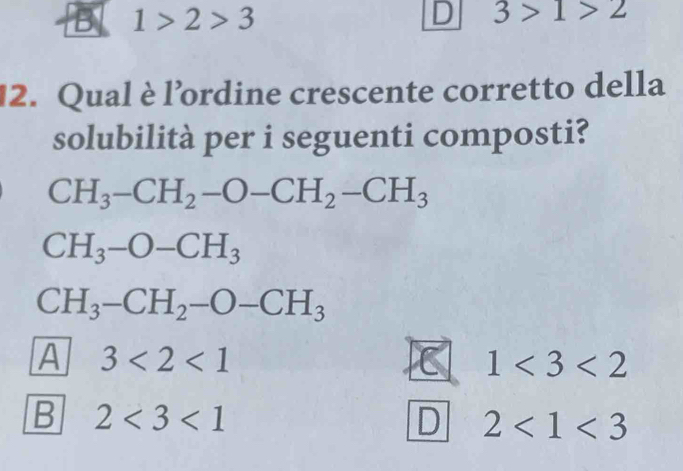 B 1>2>3
D 3>1>2
12. Qual è l’ordine crescente corretto della
solubilità per i seguenti composti?
CH_3-CH_2-O-CH_2-CH_3
CH_3-O-CH_3
CH_3-CH_2-O-CH_3
A 3<2<1
1<3<2
B 2<3<1
D 2<1<3