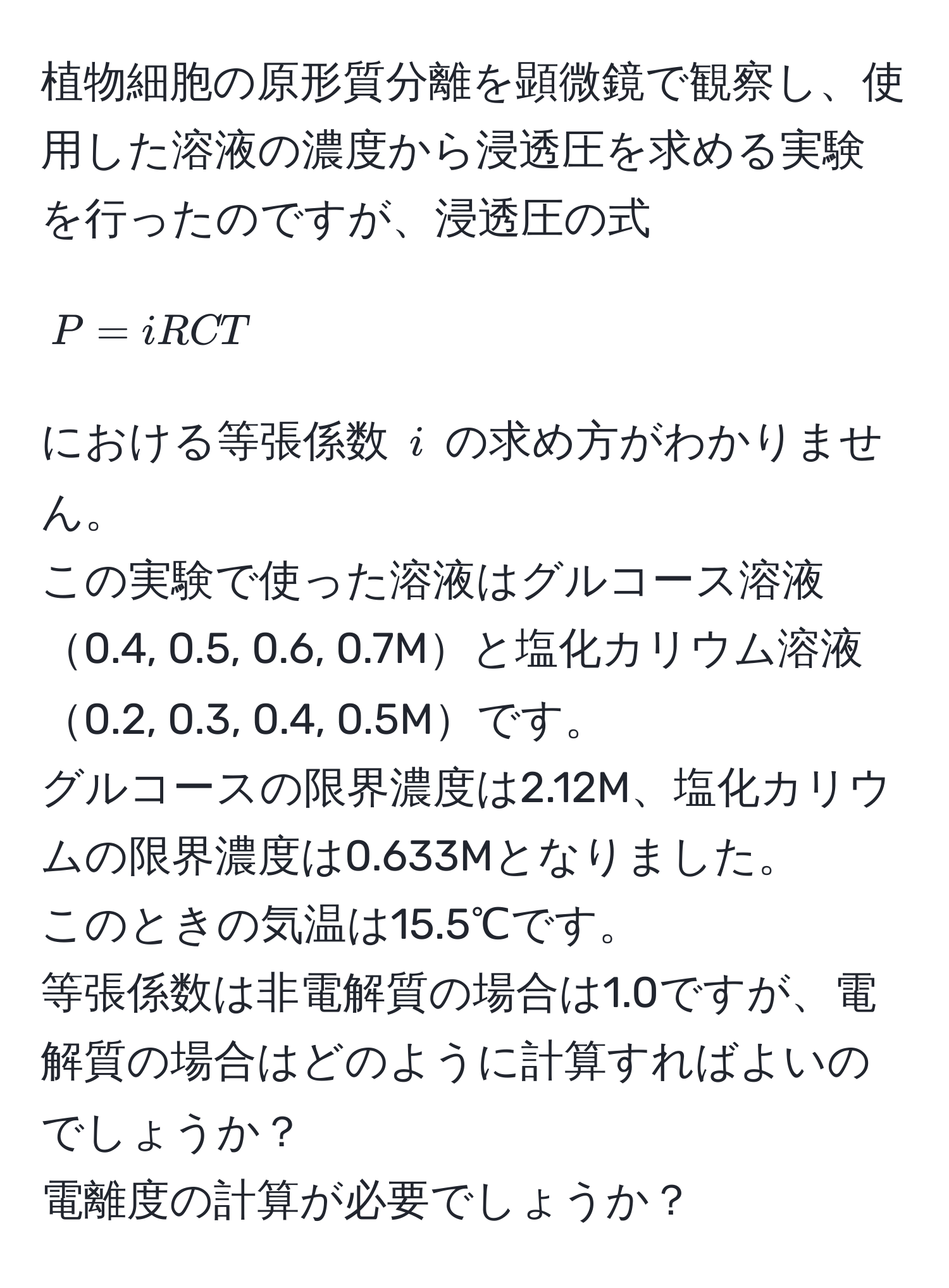 植物細胞の原形質分離を顕微鏡で観察し、使用した溶液の濃度から浸透圧を求める実験を行ったのですが、浸透圧の式  
[ P = iRCT ]  
における等張係数 ( i ) の求め方がわかりません。  
この実験で使った溶液はグルコース溶液0.4, 0.5, 0.6, 0.7Mと塩化カリウム溶液0.2, 0.3, 0.4, 0.5Mです。  
グルコースの限界濃度は2.12M、塩化カリウムの限界濃度は0.633Mとなりました。  
このときの気温は15.5℃です。  
等張係数は非電解質の場合は1.0ですが、電解質の場合はどのように計算すればよいのでしょうか？  
電離度の計算が必要でしょうか？