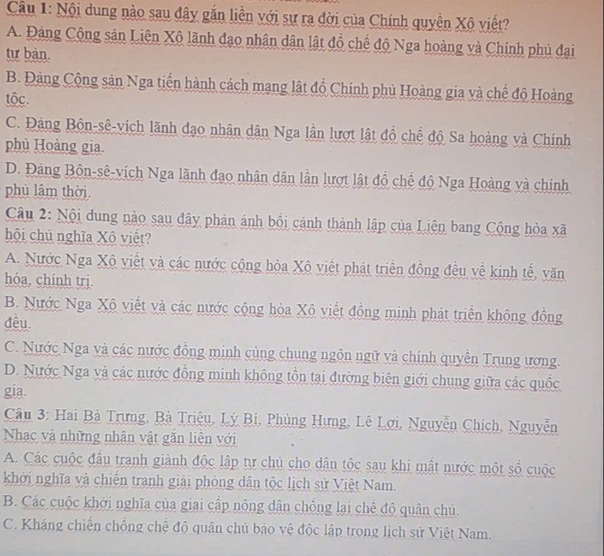 Nội dung nào sau dây gắn liền với sự ra đời của Chính quyền Xô viết?
A. Đảng Cộng sản Liên Xô lãnh đạo nhân dân lật đồ chế độ Nga hoàng và Chính phủ đại
tư bàn.
B. Đảng Cộng sản Nga tiến hành cách mạng lật đồ Chính phủ Hoàng gia và chế độ Hoàng
tộc.
C. Đảng Bôn-sê-vích lãnh đạo nhân dân Nga lần lượt lật đồ chế độ Sa hoàng và Chính
phủ Hoàng gia.
D. Đảng Bôn-sê-vích Nga lãnh đạo nhân dân lần lượt lật đồ chế độ Nga Hoàng và chính
phủ lâm thời.
Câu 2: Nội dung nào sau đây phản ánh bối cánh thành lập của Liên bang Cộng hòa xã
hội chủ nghĩa Xô viết?
A. Nước Nga Xô viết và các nước cộng hòa Xô viết phát triển đồng đều về kinh tế, văn
hóa, chính trị.
B. Nước Nga Xô viết và các nước cộng hòa Xộ viết đồng minh phát triển không đồng
đêu.
C. Nước Nga và các nước đồng minh cùng chung ngôn ngữ và chính quyền Trung ương.
D. Nước Nga và các nước đồng minh không tồn tại đường biên giới chung giữa các quốc
gia.
Câu 3: Hai Bà Trưng, Bà Triệu, Lý Bí, Phùng Hưng, Lê Lợi, Nguyễn Chích, Nguyễn
Nhạc và những nhân vật gắn liên với
A. Các cuộc đầu tranh giành độc lập tự chủ cho dân tộc sau khi mất nước một số cuộc
khởi nghĩa và chiến tranh giải phóng dân tộc lịch sử Việt Nam.
B. Các cuộc khởi nghĩa của giai cấp nông dân chống lại chế độ quân chủ.
C. Kháng chiến chống chế độ quân chủ bảo vệ độc lập trong lịch sử Việt Nam.