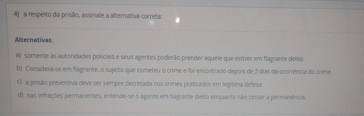 a respeito da prisão, assinale a alternativa correta:
Alternativas:
a) somente as autoridades policiais e seus agentes poderão prender aquele que estiver em flagrante delito.
b) Considera-se em flagrante, o sujeito que cometeu o crime e foi encontrado depois de 3 dias da ocorrência do crime.
c) a prisão preventiva deve ser sempre decretada nos crimes praticados em legítima defesa.
d) nas infrações permanentes, entende-se o agente em flagrante delito enquanto não cessar a permanência.