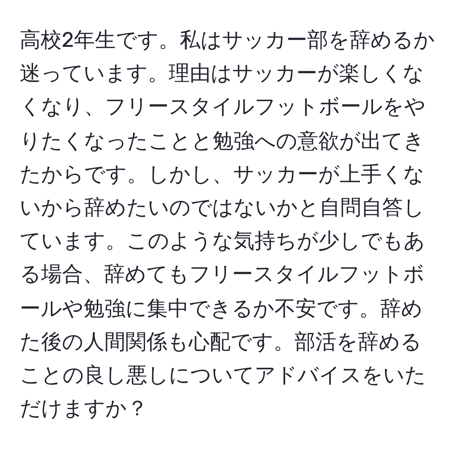 高校2年生です。私はサッカー部を辞めるか迷っています。理由はサッカーが楽しくなくなり、フリースタイルフットボールをやりたくなったことと勉強への意欲が出てきたからです。しかし、サッカーが上手くないから辞めたいのではないかと自問自答しています。このような気持ちが少しでもある場合、辞めてもフリースタイルフットボールや勉強に集中できるか不安です。辞めた後の人間関係も心配です。部活を辞めることの良し悪しについてアドバイスをいただけますか？