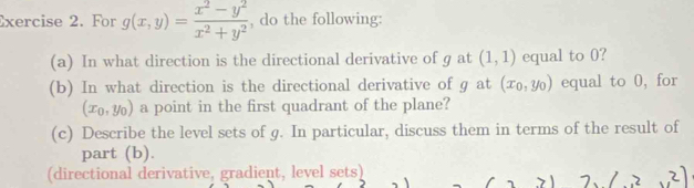 For g(x,y)= (x^2-y^2)/x^2+y^2  , do the following: 
(a) In what direction is the directional derivative of g at (1,1) equal to 0? 
(b) In what direction is the directional derivative of g at (x_0,y_0) equal to 0, for
(x_0,y_0) a point in the first quadrant of the plane? 
(c) Describe the level sets of g. In particular, discuss them in terms of the result of 
part (b). 
(directional derivative, gradient, level sets)