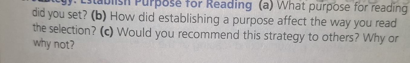 Establish Purpose for Reading (a) What purpose for reading 
did you set? (b) How did establishing a purpose affect the way you read 
the selection? (c) Would you recommend this strategy to others? Why or 
why not?