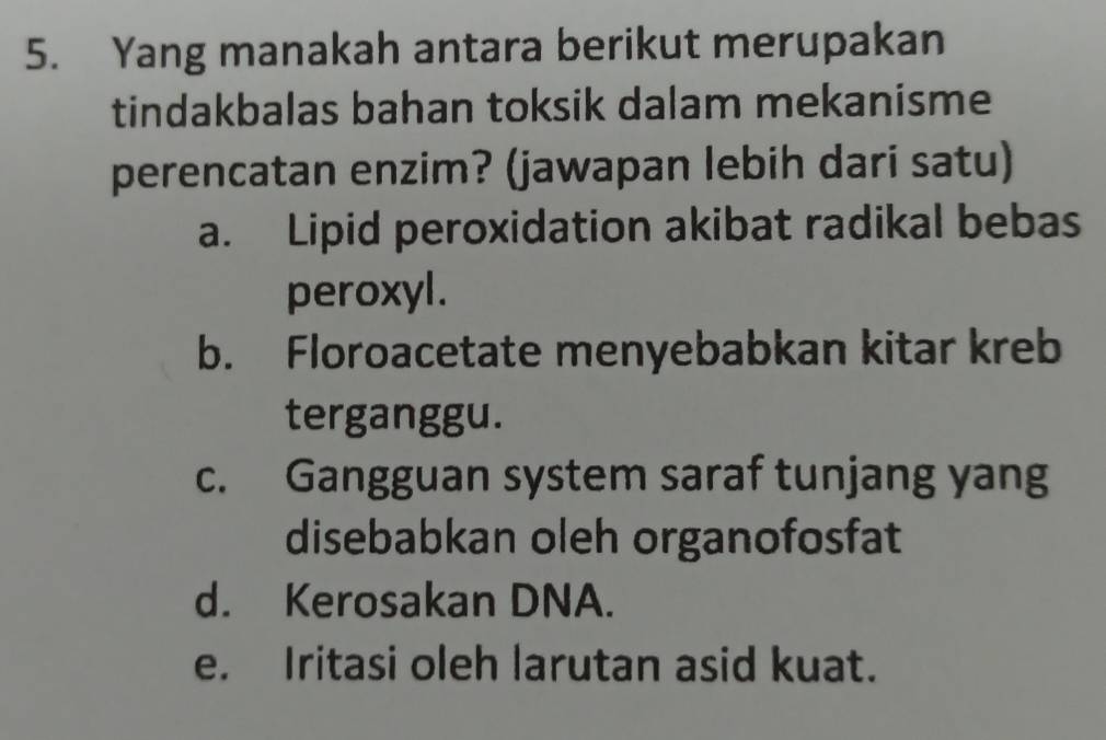 Yang manakah antara berikut merupakan
tindakbalas bahan toksik dalam mekanisme
perencatan enzim? (jawapan lebih dari satu)
a. Lipid peroxidation akibat radikal bebas
peroxyl.
b. Floroacetate menyebabkan kitar kreb
terganggu.
c. Gangguan system saraf tunjang yang
disebabkan oleh organofosfat
d. Kerosakan DNA.
e. Iritasi oleh larutan asid kuat.