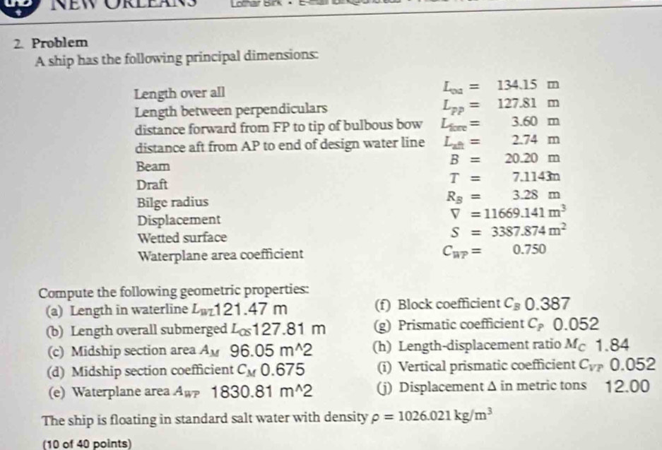 New Örleäns Lothar Birk 
2. Problem 
A ship has the following principal dimensions: 
Length over all
L_0a=134.15m
Length between perpendiculars
L_pp=127.81m
distance forward from FP to tip of bulbous bow L_fore= 3.60m
distance aft from AP to end of design water line L_at= 2.74m
Beam
B=20.20m
Draft
T=7.1143n
Bilge radius
R_B=3.28m
Displacement
V=11669.141m^3
Wetted surface
S=3387.874m^2
Waterplane area coefficient C_ur=0.750
Compute the following geometric properties: 
(a) Length in waterline L_m121.47m (f) Block coefficient C_B0.387
(b) Length overall submerged L_C127.8 1 m (g) Prismatic coefficient C_P0.052
(c) Midship section area A_M96.05m^(wedge)2 (h) Length-displacement ratio M_C1.84
(d) Midship section coefficient C_M0.675 (i) Vertical prismatic coefficient C_VP 0.052
(e) Waterplane area A_WP 1830.81m^(wedge)2 (j) Displacement Δ in metric tons 12.00
The ship is floating in standard salt water with density rho =1026.021kg/m^3
(10 of 40 points)