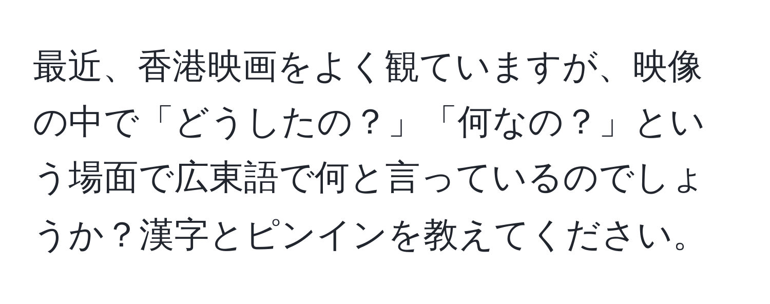 最近、香港映画をよく観ていますが、映像の中で「どうしたの？」「何なの？」という場面で広東語で何と言っているのでしょうか？漢字とピンインを教えてください。