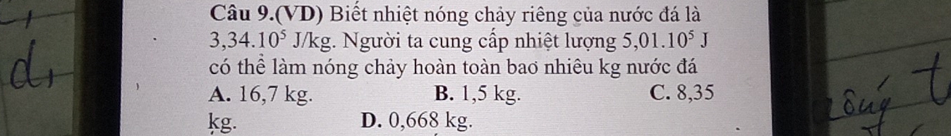 Câu 9.(VD) Biết nhiệt nóng chảy riêng của nước đá là
3,34.10^5 J/k g. Người ta cung cấp nhiệt lượng 5,01.10^5J
có thể làm nóng chảy hoàn toàn bao nhiêu kg nước đá
A. 16,7 kg. B. 1,5 kg. C. 8,35
kg. D. 0,668 kg.