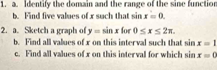 Identify the domain and the range of the sine function 
b. Find five values of x such that sin x=0. 
2. a. Sketch a graph of y=sin x for 0≤ x≤ 2π. 
b. Find all values of x on this interval such that sin x=1
c. Find all values of x on this interval for which sin x=0