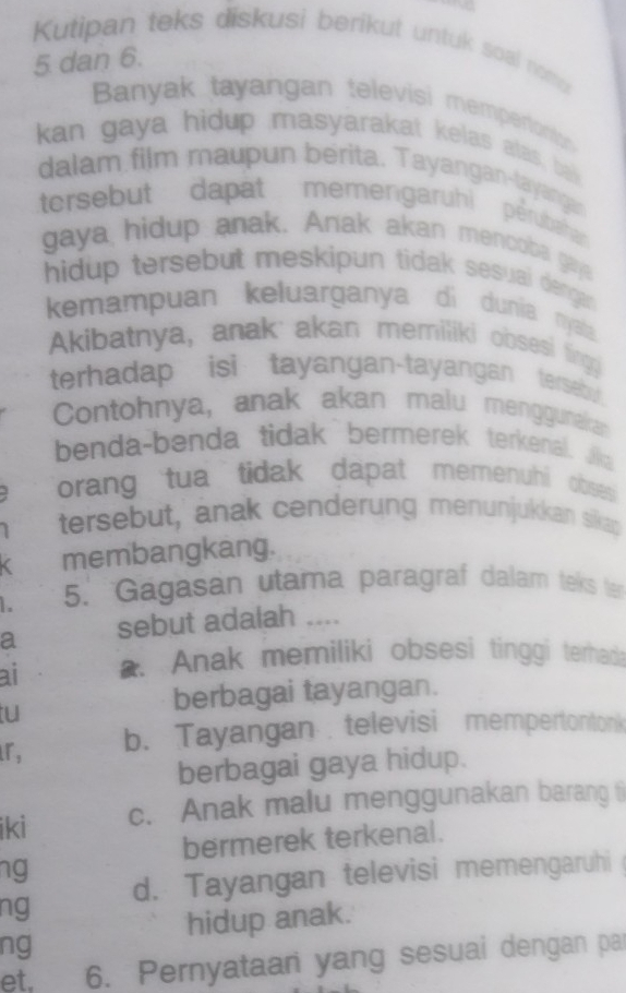 Kutipan teks diskusi berikut untuk soal nomp
5 dan 6.
Banyak tayangan televisi mempertont
kan gaya hidup masyarakat kelas alas, ba
dalam film maupun berita. Tayangan-tayangas
tersebut dapat memengaruhi pérubaha
gaya hidup anak. Anak akan mencoba gaj
hidup tersebut meskipun tidak sesuai dengan
kemampuan keluarganya di dunia nyata
Akibatnya, anak akan memiliki obsesi fingo
terhadap isi tayangan-tayangan tersebu.
Contohnya, anak akan malu menggunakan
benda-benda tidak bermerek terkenal. Jka
orang tua tidak dapat memenuhi obses
tersebut, anak cenderung menunjukkan sika;
membangkang.
5. Gagasan utama paragraf dalam teks le
a sebut adalah ....
ai a. Anak memiliki obsesi tinggi terhads
tu
berbagai tayangan.
r, b. Tayangan televisi mempertontonk
berbagai gaya hidup.
iki c. Anak malu menggunakan barang (
bermerek terkenal.
ng
ng d. Tayangan televisi memengaruhi
hidup anak.
ng
et, 6. Pernyataari yang sesuai dengan par