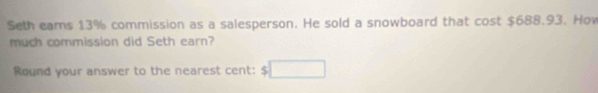 Seth ears 13% commission as a salesperson. He sold a snowboard that cost $688.93. How 
much commission did Seth earn? 
Round your answer to the nearest cent: $□