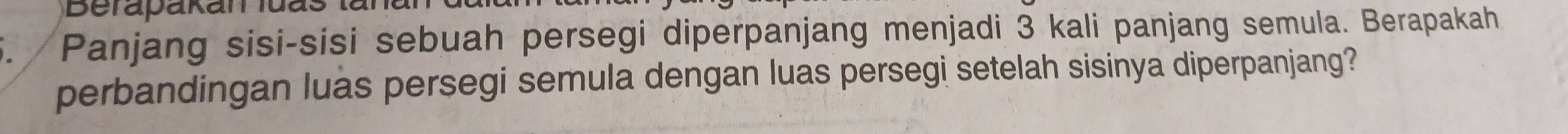 Panjang sisi-sisi sebuah persegi diperpanjang menjadi 3 kali panjang semula. Berapakah 
perbandingan luas persegi semula dengan luas persegi setelah sisinya diperpanjang?