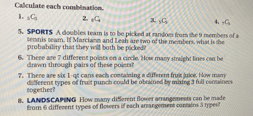 Calculate each combination. 
1. _5C_3 2. _8C_4 3. _5C_5 4. _7C_5
5. SPORTS A doubles team is to be picked at random from the 9 members of a 
tennis team. If Marciann and Leah are two of the members, what is the 
probability that they will both be picked? 
6. There are 7 different points on a circle. How many straight lines can be 
drawn through pairs of these points? 
7. There are six 1-qt cans each containing a different fruit juice. How many 
different types of fruit punch could be obtained by mixing 3 full containers 
together? 
8. LANDSCAPING How many different flower arrangements can be made 
from 6 different types of flowers if each arrangement contains 3 types?