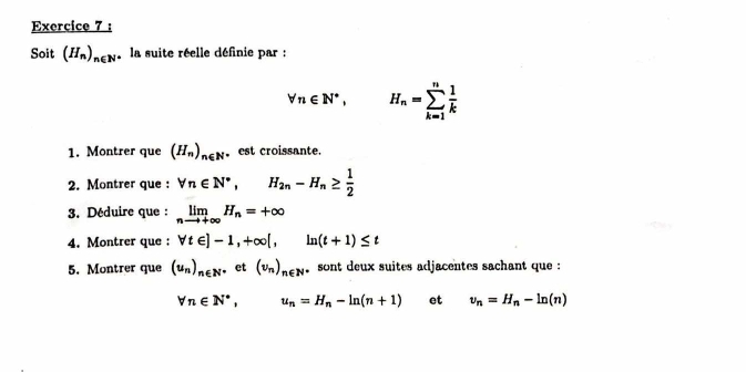 Soit (H_n)_n∈ N la suite réelle définie par :
forall n∈ N^*, H_n=sumlimits _(k=1)^n 1/k 
1. Montrer que (H_n)_n∈ N est croissante. 
2. Montrer que : forall n∈ N^*, H_2n-H_n≥  1/2 
3. Déduire que : limlimits _nto +∈fty H_n=+∈fty
4. Montrer que : forall t∈ ]-1, +∈fty [, ln (t+1)≤ t
5. Montrer que (u_n)_n∈ N^*et(v_n)_n∈ N sont deux suites adjacentes sachant que :
forall n∈ N^*, u_n=H_n-ln (n+1) et v_n=H_n-ln (n)