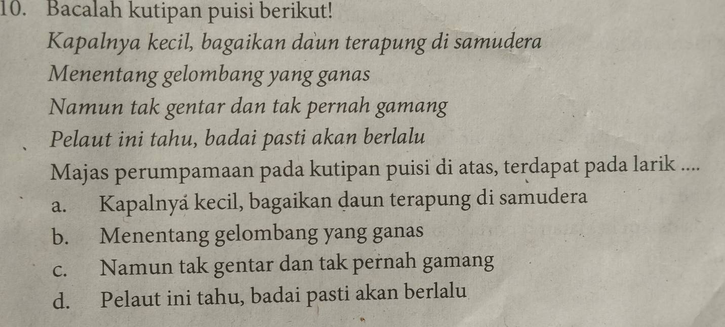 Bacalah kutipan puisi berikut!
Kapalnya kecil, bagaikan daun terapung di samudera
Menentang gelombang yang ganas
Namun tak gentar dan tak pernah gamang
Pelaut ini tahu, badai pasti akan berlalu
Majas perumpamaan pada kutipan puisi di atas, terdapat pada larik ....
a. Kapalnyá kecil, bagaikan daun terapung di samudera
b. Menentang gelombang yang ganas
c. Namun tak gentar dan tak pernah gamang
d. Pelaut ini tahu, badai pasti akan berlalu