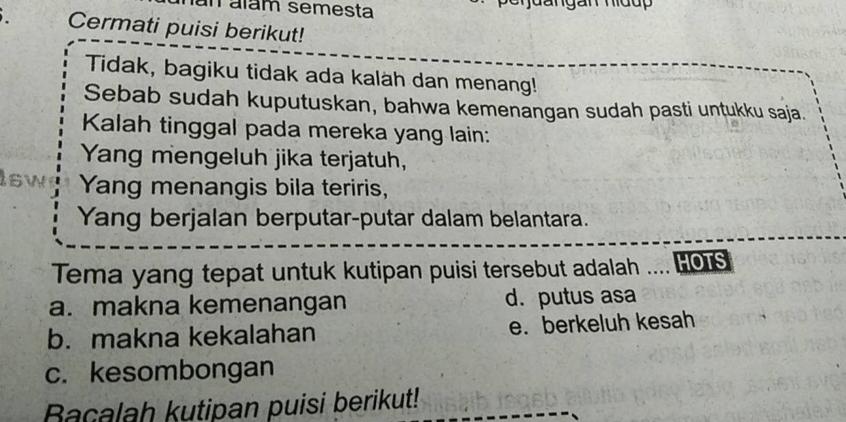 an álám semesta
Cermati puisi berikut!
Tidak, bagiku tidak ada kalah dan menang!
Sebab sudah kuputuskan, bahwa kemenangan sudah pasti untukku saja.
Kalah tinggal pada mereka yang lain:
Yang mengeluh jika terjatuh,
isw Yang menangis bila teriris,
Yang berjalan berputar-putar dalam belantara.
Tema yang tepat untuk kutipan puisi tersebut adalah .... HOTS
a. makna kemenangan d. putus asa
b. makna kekalahan e. berkeluh kesah
c. kesombongan
Bacalah kutipan puisi berikut!