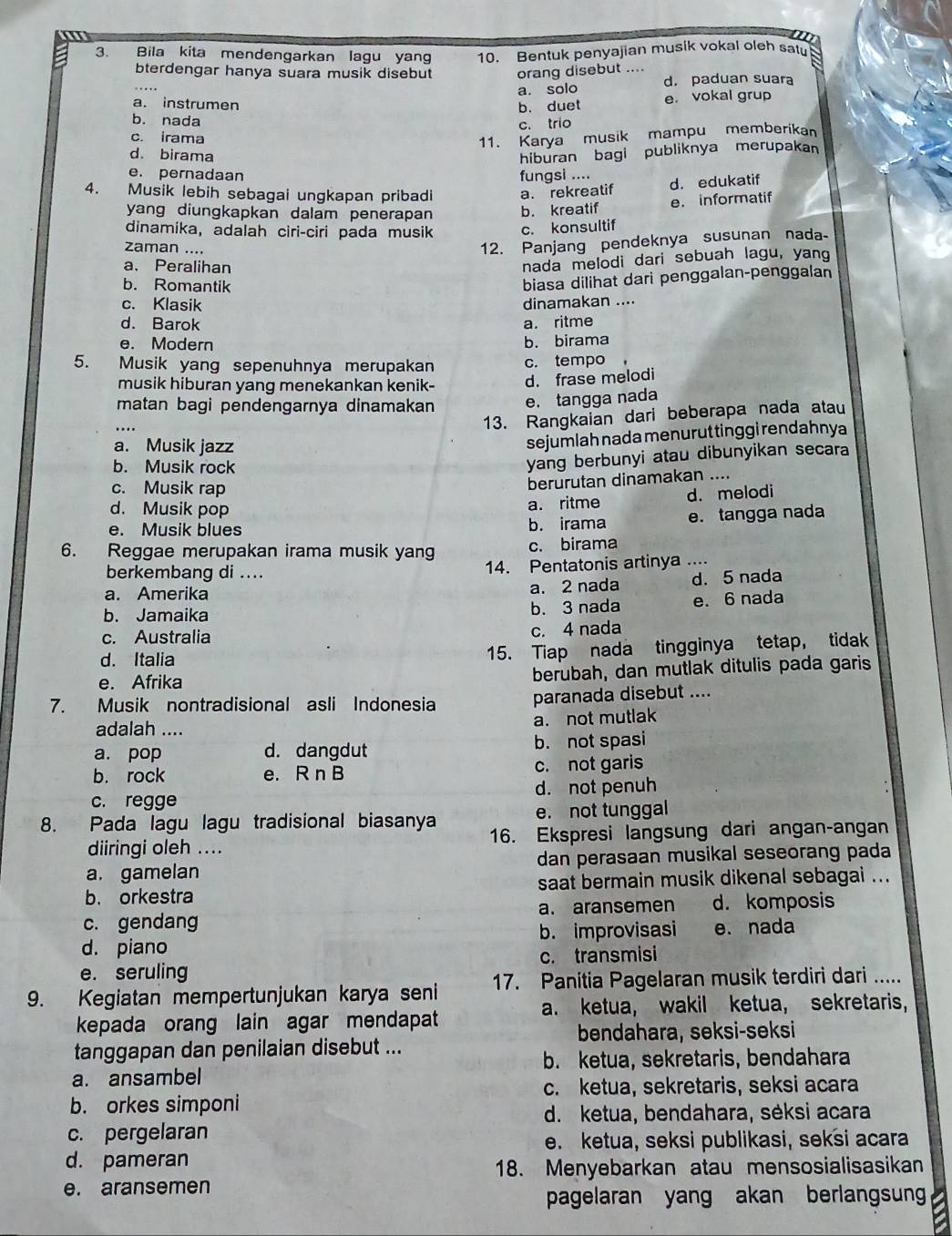 Bila kita mendengarkan lagu yang 10. Bentuk penyajian musik vokal oleh sat
bterdengar hanya suara musik disebut orang disebut ....
a. solo d. paduan suara
a. instrumen
b. duet e. vokal grup
b. nada
c. trio
c. irama
11. Karya musik mampu memberikan
d. birama hiburan bagi publiknya merupakan
e. pernadaan fungsi ....
4. Musik lebih sebagai ungkapan pribadi a. rekreatif d. edukatif
yang diungkapkan dalam penerapan b. kreatif e. informatif
dinamika, adalah ciri-ciri pada musik c. konsultif
zaman ....
12. Panjang pendeknya susunan nada
a、 Peralihan
nada melodi dari sebuah lagu, yang
b. Romantik
biasa dilihat darì penggalan-penggalan
c. Klasik dinamakan ....
d. Barok a. ritme
e. Modern b. birama
5. Musik yang sepenuhnya merupakan c. tempo
musik hiburan yang menekankan kenik- d. frase melodi
matan bagi pendengarnya dinamakan e. tangga nada
...
13. Rangkaian dari beberapa nada atau
a. Musik jazz
sejumlah nada menurut tinggi rendahnya
b. Musik rock
yang berbunyi atau dibunyikan secara
c. Musik rap
berurutan dinamakan ....
d. Musik pop a. ritme d. melodi
e. Musik blues b. irama e. tangga nada
6. Reggae merupakan irama musik yang c. birama
berkembang di .... 14. Pentatonis artinya ....
a. Amerika a. 2 nada d. 5 nada
b. Jamaika b. 3 nada e. 6 nada
c. Australia
c. 4 nada
d. Italia 15. Tiap nada tingginya tetap, tidak
e. Afrika berubah, dan mutlak ditulis pada garis
7. Musik nontradisional asli Indonesia paranada disebut ....
a. not mutlak
adalah ....
a. pop d. dangdut b. not spasi
b. rock e. R n B c. not garis
c. regge d. not penuh
8. Pada lagu lagu tradisional biasanya e. not tunggal
diiringi oleh .... 16. Ekspresi langsung dari angan-angan
a. gamelan dan perasaan musikal seseorang pada
b. orkestra saat bermain musik dikenal sebagai ...
c. gendang a. aransemen d. komposis
d. piano b. improvisasi e. nada
e. seruling c. transmisi
9. Kegiatan mempertunjukan karya seni 17. Panitia Pagelaran musik terdiri dari .....
a. ketua, wakil ketua, sekretaris,
kepada orang lain agar mendapat
bendahara, seksi-seksi
tanggapan dan penilaian disebut ...
b. ketua, sekretaris, bendahara
a. ansambel
c. ketua, sekretaris, seksi acara
b. orkes simponi
d. ketua, bendahara, sėksi acara
c. pergelaran
e. ketua, seksi publikasi, seksi acara
d. pameran
18. Menyebarkan atau mensosialisasikan
e. aransemen
pagelaran yang akan berlangsun