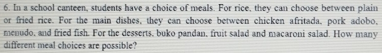 In a school canteen, students have a choice of meals. For rice, they can choose between plain 
or fried rice. For the main dishes, they can choose between chicken afritada, pork adobo, 
menudo, and fried fish. For the desserts, buko pandan, fruit salad and macaroni salad. How many 
different meal choices are possible?